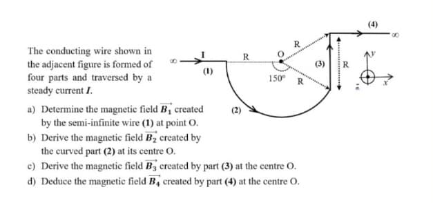(4)
The conducting wire shown in
the adjacent figure is formed of
four parts and traversed by a
steady current I.
R
(1)
150°
a) Determine the magnetic field B, created
by the semi-infinite wire (1) at point O.
b) Derive the magnetic field B2 created by
the curved part (2) at its centre O.
c) Derive the magnetic field B3 created by part (3) at the centre O.
d) Deduce the magnetic field B, created by part (4) at the centre O.
