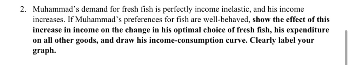 2. Muhammad's demand for fresh fish is perfectly income inelastic, and his income
increases. If Muhammad's preferences for fish are well-behaved, show the effect of this
increase in income on the change in his optimal choice of fresh fish, his expenditure
on all other goods, and draw his income-consumption curve. Clearly label your
graph.
