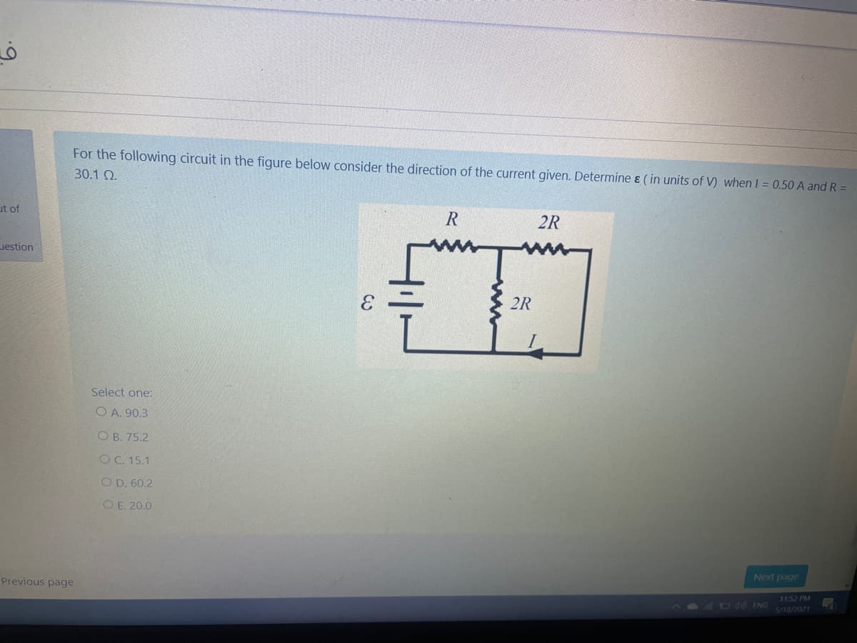 6.
For the following circuit in the figure below consider the direction of the current given. Determine & ( in units of V) when I = 0.50 A and R =
30.1 Q.
ut of
R
2R
Jestion
2R
Select one:
O A. 90.3
O B. 75.2
OC. 15.1
O D. 60.2
O E. 20.0
Next page
Previous page
1152 PM
S/18/2021
400ENG
