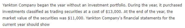 Yankton Company began the year without an investment portfolio. During the year, it purchased
investments classified as trading securities at a cost of $13,000. At the end of the year, the
market value of the securities was $11,000. Yankton Company's financial statements for the
current year should show
