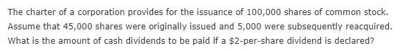The charter of a corporation provides for the issuance of 100,000 shares of common stock.
Assume that 45,000 shares were originally issued and 5,000 were subsequently reacquired.
What is the amount of cash dividends to be paid if a $2-per-share dividend is declared?
