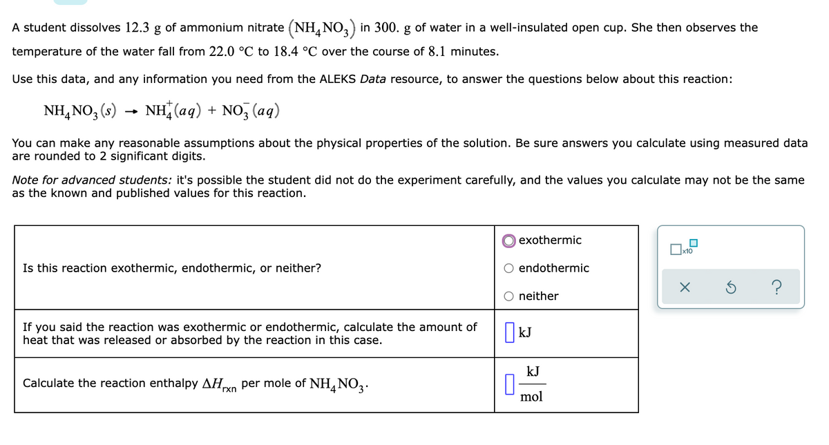 A student dissolves 12.3 g of ammonium nitrate (NH, NO,) in 300. g of water in a well-insulated open cup. She then observes the
temperature of the water fall from 22.0 °C to 18.4 °C over the course of 8.1 minutes.
Use this data, and any information you need from the ALEKS Data resource, to answer the questions below about this reaction:
NH, NO, (s) →
(8)
NH (aq) + NO, (aq)
You can make any reasonable assumptions about the physical properties of the solution. Be sure answers you calculate using measured data
are rounded to 2 significant digits.
Note for advanced students: it's possible the student did not do the experiment carefully, and the values you calculate may not be the same
as the known and published values for this reaction.
exothermic
Is this reaction exothermic, endothermic, or neither?
endothermic
?
neither
If you said the reaction was exothermic or endothermic, calculate the amount of
heat that was released or absorbed by the reaction in this case.
| kJ
kJ
Calculate the reaction enthalpy AHo per mole of NH, NO2.
rxn
mol
