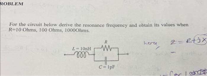 ROBLEM
For the circuit below derive the resonance frequency and obtain its values when
R-10 Ohms, 100 Ohms, 1000Ohms.
2=R+jx
L = 10nH
m
R
ww
C=1pF
herce
Com Inte