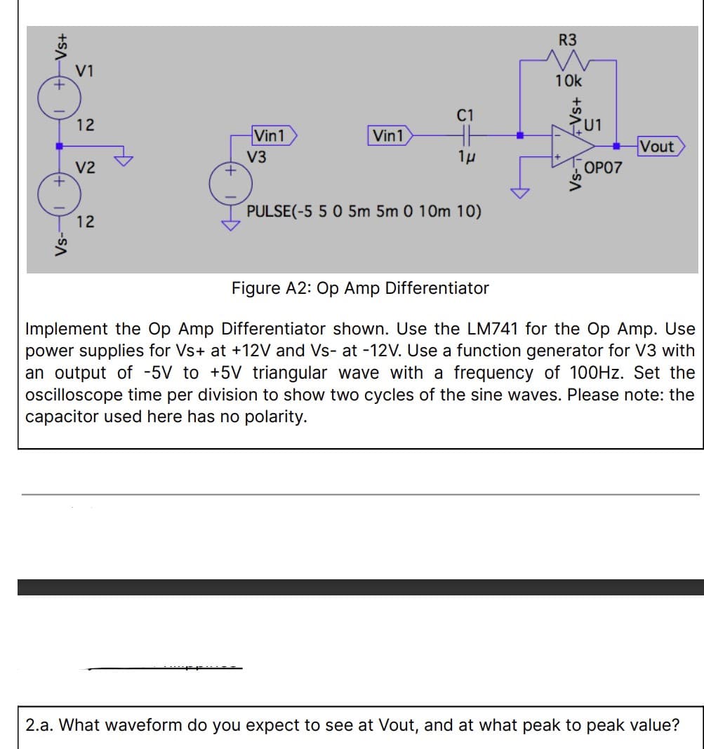 Vs+
-SA
V1
12
V2
12
Vin1
V3
Vin1
C1
1μ
PULSE(-5 5 0 5m 5m 0 10m 10)
R3
10k
+SA+
U1
OP07
Vout
Figure A2: Op Amp Differentiator
Implement the Op Amp Differentiator shown. Use the LM741 for the Op Amp. Use
power supplies for Vs+ at +12V and Vs- at -12V. Use a function generator for V3 with
an output of -5V to +5V triangular wave with a frequency of 100Hz. Set the
oscilloscope time per division to show two cycles of the sine waves. Please note: the
capacitor used here has no polarity.
2.a. What waveform do you expect to see at Vout, and at what peak to peak value?