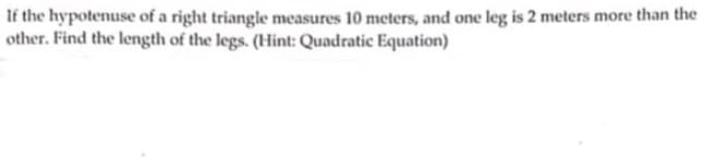 If the hypotenuse of a right triangle measures 10 meters, and one leg is 2 meters more than the
other. Find the length of the legs. (Hint: Quadratic Equation)