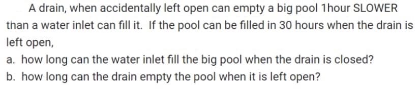 A drain, when accidentally left open can empty a big pool 1 hour SLOWER
than a water inlet can fill it. If the pool can be filled in 30 hours when the drain is
left open,
a. how long can the water inlet fill the big pool when the drain is closed?
b. how long can the drain empty the pool when it is left open?