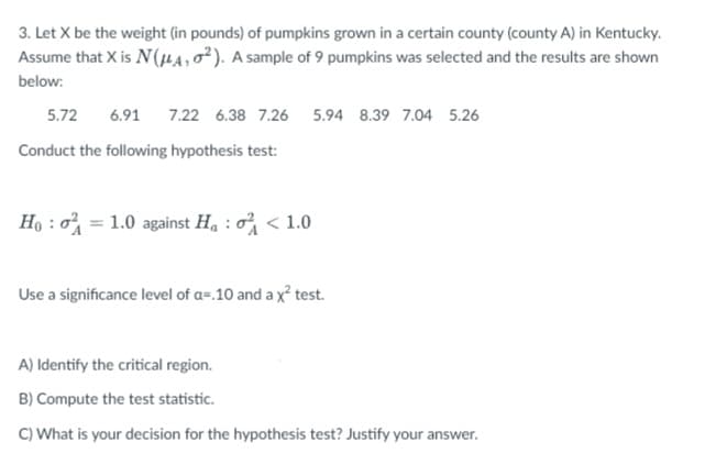 3. Let X be the weight (in pounds) of pumpkins grown in a certain county (county A) in Kentucky.
Assume that X is N(μA, O2). A sample of 9 pumpkins was selected and the results are shown
below:
5.72 6.91 7.22 6.38 7.26 5.94 8.39 7.04 5.26
Conduct the following hypothesis test:
Hoo=1.0 against Ha < 1.0
Use a significance level of a=.10 and a x² test.
A) Identify the critical region.
B) Compute the test statistic.
C) What is your decision for the hypothesis test? Justify your answer.