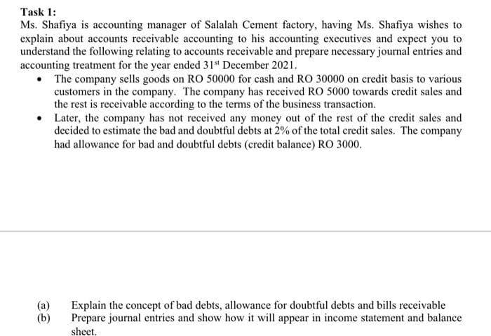 Task 1:
Ms. Shafiya is accounting manager of Salalah Cement factory, having Ms. Shafiya wishes to
explain about accounts receivable accounting to his accounting executives and expect you to
understand the following relating to accounts receivable and prepare necessary journal entries and
accounting treatment for the year ended 31s December 2021.
The company sells goods on RO 50000 for cash and RO 30000 on credit basis to various
customers in the company. The company has received RO 5000 towards credit sales and
the rest is receivable according to the terms of the business transaction.
• Later, the company has not received any money out of the rest of the credit sales and
decided to estimate the bad and doubtful debts at 2% of the total credit sales. The company
had allowance for bad and doubtful debts (credit balance) RO 3000.
(a)
(b)
Explain the concept of bad debts, allowance for doubtful debts and bills receivable
Prepare journal entries and show how it will appear in income statement and balance
sheet.
