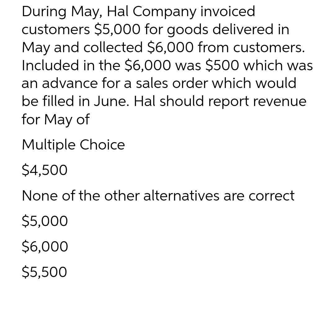 During May, Hal Company invoiced
customers $5,000 for goods delivered in
May and collected $6,000 from customers.
Included in the $6,000 was $500 which was
an advance for a sales order which would
be filled in June. Hal should report revenue
for May of
Multiple Choice
$4,500
None of the other alternatives are correct
$5,000
$6,000
$5,500
