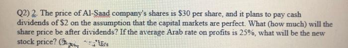 Q2) 2. The price of Al-Saad company's shares is $30 per share, and it plans to pay cash
dividends of $2 on the assumption that the capital markets are perfect. What (how much) will the
share price be after dividends? If the average Arab rate on profits is 25%, what will be the new
stock price? (
