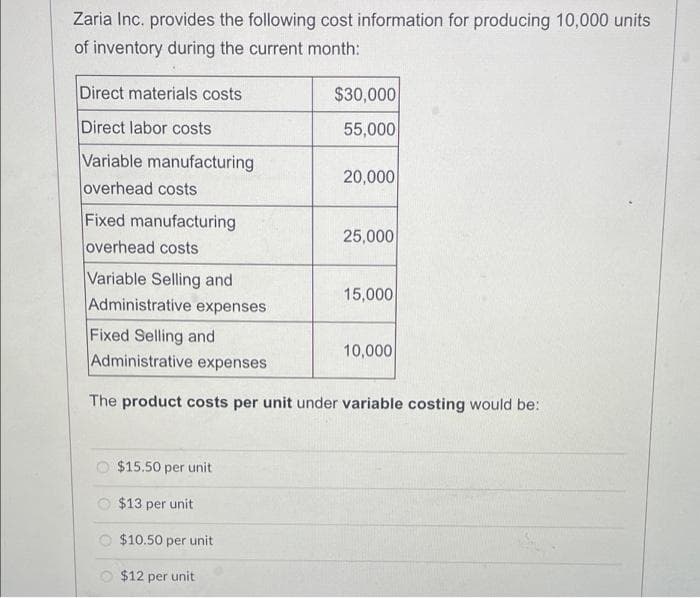 Zaria Inc. provides the following cost information for producing 10,000 units
of inventory during the current month:
Direct materials costs
$30,000
Direct labor costs
55,000
Variable manufacturing
20,000
overhead costs
Fixed manufacturing
overhead costs
25,000
Variable Selling and
Administrative expenses
15,000
Fixed Selling and
Administrative expenses
10,000
The product costs per unit under variable costing would be:
O $15.50 per unit
$13 per unit
$10.50 per unit
O $12 per unit
