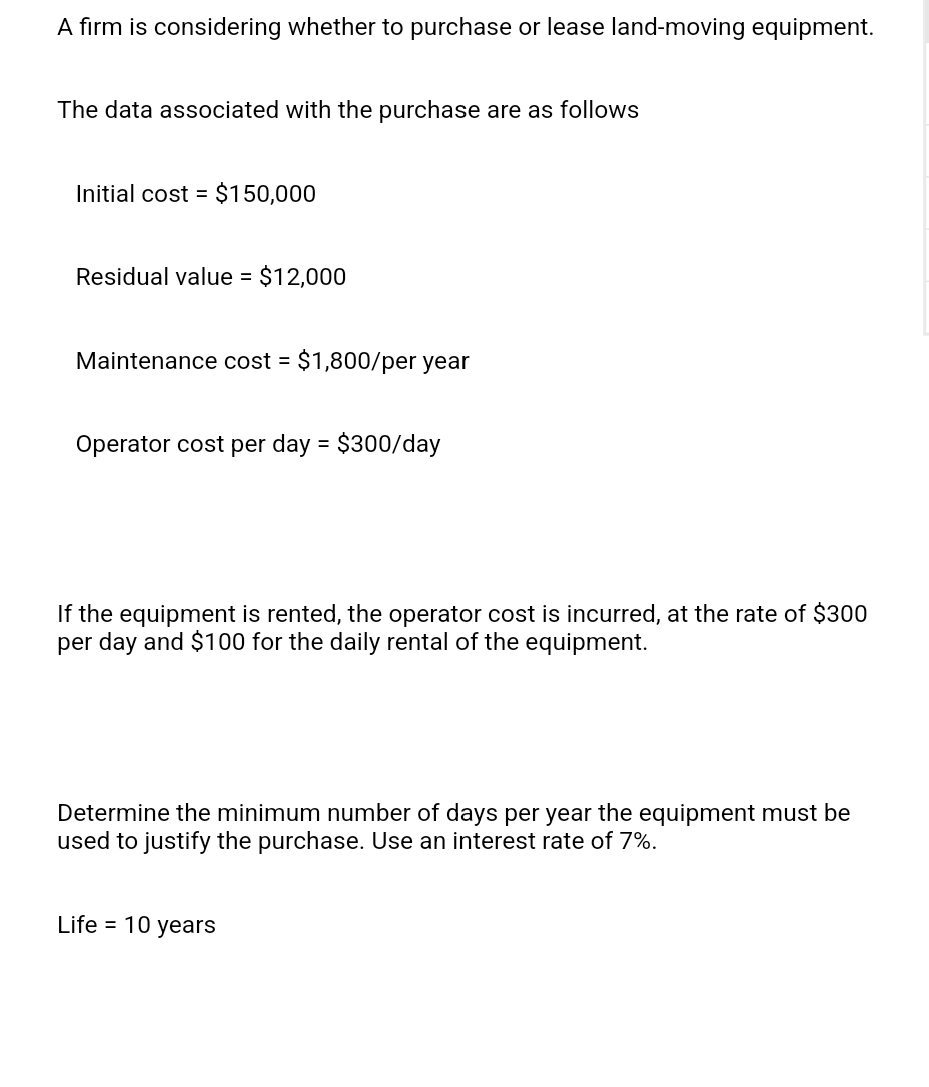 A firm is considering whether to purchase or lease land-moving equipment.
The data associated with the purchase are as follows
Initial cost = $150,000
Residual value = $12,000
Maintenance cost = $1,800/per year
Operator cost per day = $300/day
If the equipment is rented, the operator cost is incurred, at the rate of $300
per day and $100 for the daily rental of the equipment.
Determine the minimum number of days per year the equipment must be
used to justify the purchase. Use an interest rate of 7%.
Life = 10 years
