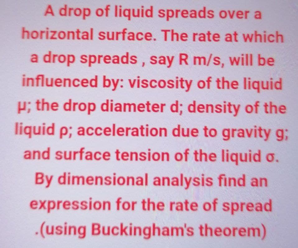 A drop of liquid spreads over a
horizontal surface. The rate at which
a drop spreads, say R m/s, will be
influenced by: viscosity of the liquid
P; the drop diameter d; density of the
liquid p; acceleration due to gravity g;
and surface tension of the liquid o.
By dimensional analysis find an
expression for the rate of spread
.(using Buckingham's theorem)
