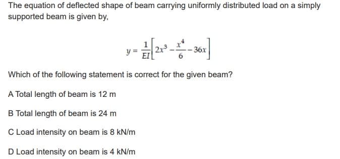 The equation of deflected shape of beam carrying uniformly distributed load on a simply
supported beam is given by,
Which of the following statement is correct for the given beam?
A Total length of beam is 12 m
B Total length of beam is 24 m
C Load intensity on beam is 8 kN/m
D Load intensity on beam is 4 kN/m