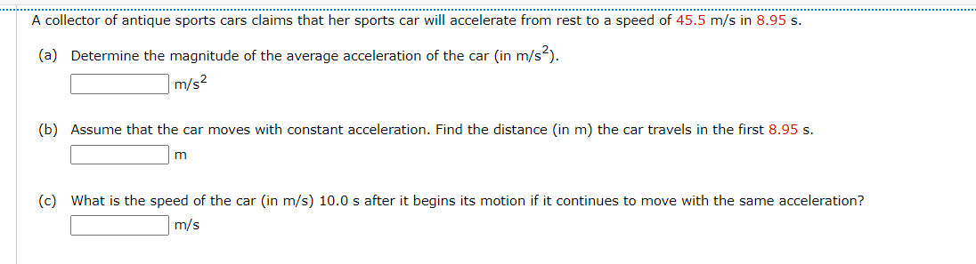 A collector of antique sports cars claims that her sports car will accelerate from rest to a speed of 45.5 m/s in 8.95 s.
(a) Determine the magnitude of the average acceleration of the car (in m/s).
m/s2
(b) Assume that the car moves with constant acceleration. Find the distance (in m) the car travels in the first 8.95 s.
m
(c) What is the speed of the car (in m/s) 10.0 s after it begins its motion if it continues to move with the same acceleration?
m/s
