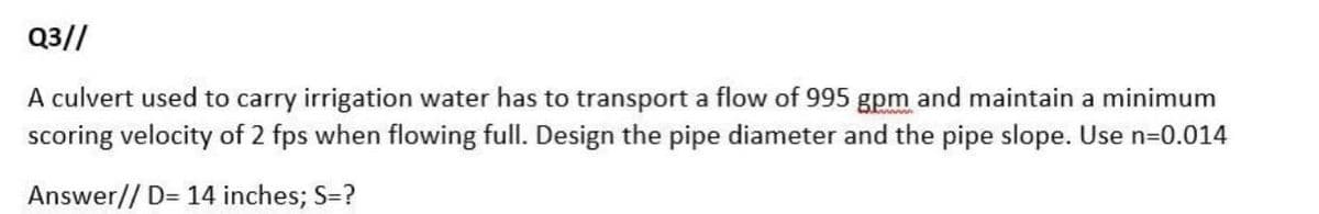 Q3//
A culvert used to carry irrigation water has to transport a flow of 995 gpm and maintain a minimum
scoring velocity of 2 fps when flowing full. Design the pipe diameter and the pipe slope. Use n=0.014
Answer// D= 14 inches; S=?
