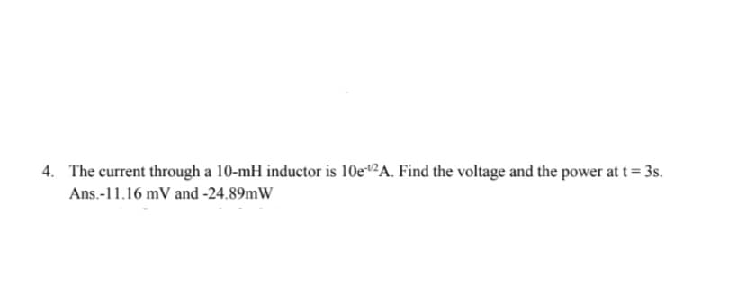 4. The current through a 10-mH inductor is 10e“²A. Find the voltage and the power at t = 3s.
Ans.-11.16 mV and -24.89mW
