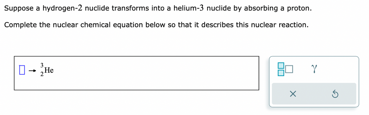 Suppose a hydrogen-2 nuclide transforms into a helium-3 nuclide by absorbing a proton.
Complete the nuclear chemical equation below so that it describes this nuclear reaction.
3
O → He
Y
S