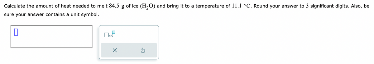 Calculate the amount of heat needed to melt 84.5 g of ice (H₂O) and bring it to a temperature of 11.1 °C. Round your answer to 3 significant digits. Also, be
sure your answer contains a unit symbol.
0
x10
X
