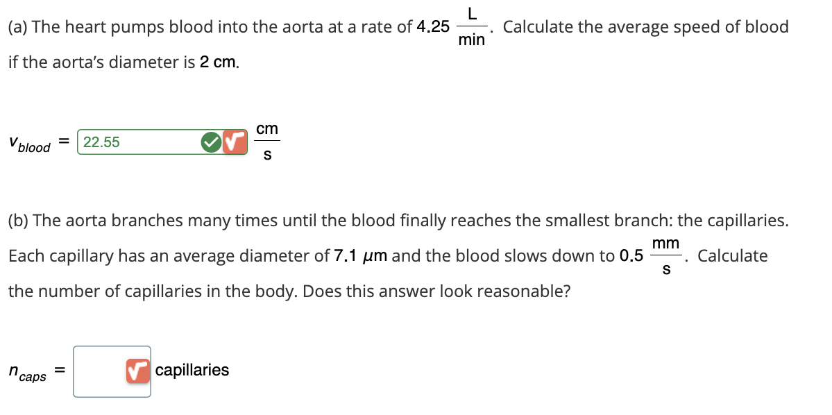 L
(a) The heart pumps blood into the aorta at a rate of 4.25
•
Calculate the average speed of blood
min
if the aorta's diameter is 2 cm.
V blood
=
22.55
cm
S
(b) The aorta branches many times until the blood finally reaches the smallest branch: the capillaries.
Each capillary has an average diameter of 7.1 μm and the blood slows down to 0.5
the number of capillaries in the body. Does this answer look reasonable?
mm
.
Calculate
S
n caps
=
capillaries