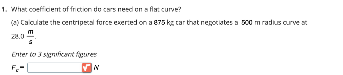 1. What coefficient of friction do cars need on a flat curve?
(a) Calculate the centripetal force exerted on a 875 kg car that negotiates a 500 m radius curve at
m
28.0
S
Enter to 3 significant figures
Fc=
✔N