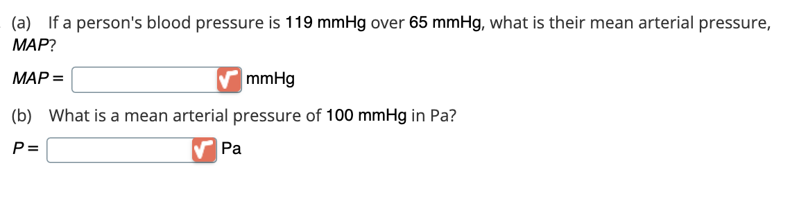 (a) If a person's blood pressure is 119 mmHg over 65 mmHg, what is their mean arterial pressure,
MAP?
MAP =
mmHg
(b) What is a mean arterial pressure of 100 mmHg in Pa?
P=
Pa