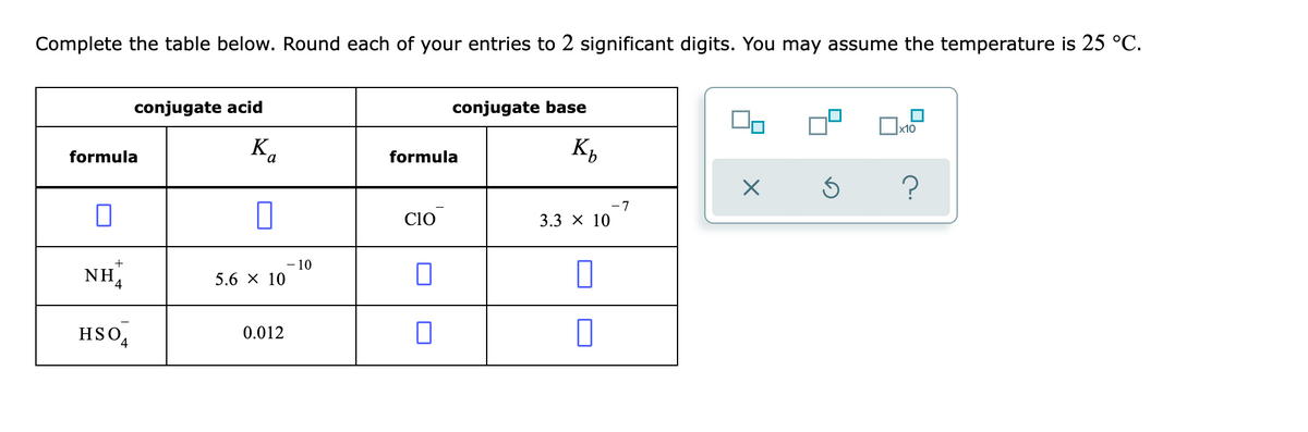 Complete the table below. Round each of your entries to 2 significant digits. You may assume the temperature is 25 °C.
conjugate acid
conjugate base
x10
K.
K,
formula
formula
7
Cio
3.3 х 10
NH,
- 10
5.6 X 10
HSO,
0.012
