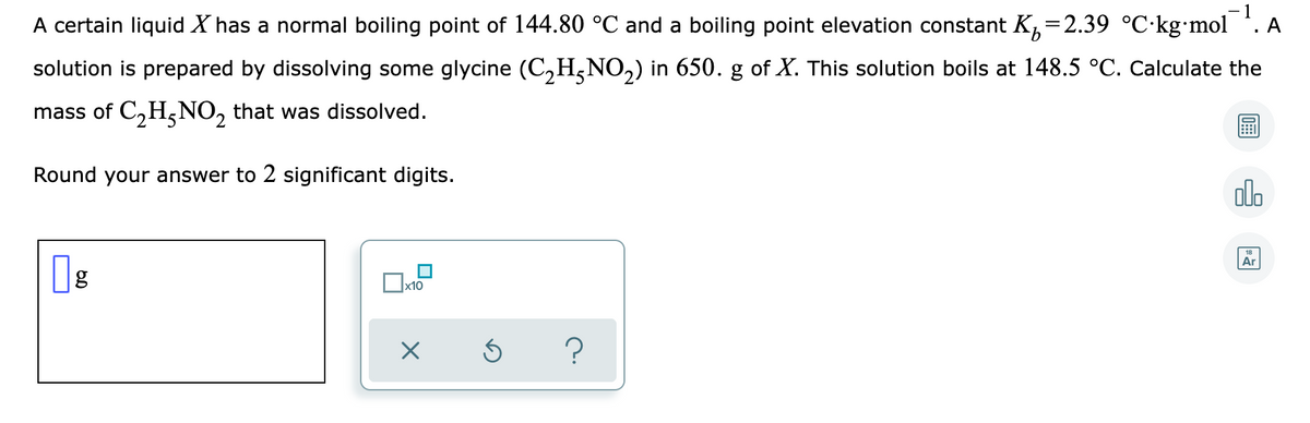 1
A certain liquid X has a normal boiling point of 144.80 °C and a boiling point elevation constant K,=2.39 °C•kg•mol
A
solution is prepared by dissolving some glycine (C,H,NO,) in 650. g of X. This solution boils at 148.5 °C. Calculate the
mass of C,H,NO, that was dissolved.
Round your answer to 2 significant digits.
olo
Ar
