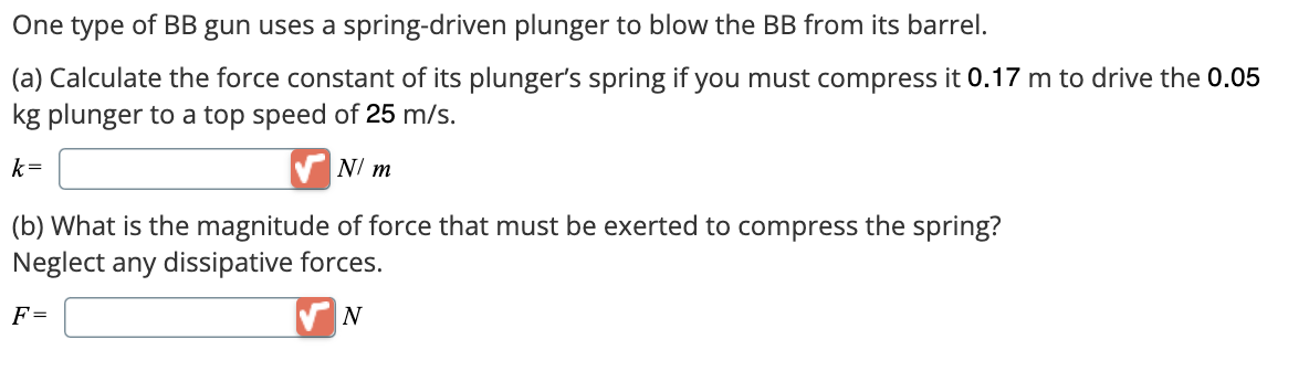 One type of BB gun uses a spring-driven plunger to blow the BB from its barrel.
(a) Calculate the force constant of its plunger's spring if you must compress it 0.17 m to drive the 0.05
kg plunger to a top speed of 25 m/s.
k=
N/ m
(b) What is the magnitude of force that must be exerted to compress the spring?
Neglect any dissipative forces.
F=
N