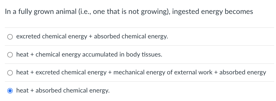 In a fully grown animal (i.e., one that is not growing), ingested energy becomes
O excreted chemical energy + absorbed chemical energy.
O heat + chemical energy accumulated in body tissues.
heat + excreted chemical energy + mechanical energy of external work + absorbed energy
O heat + absorbed chemical energy.