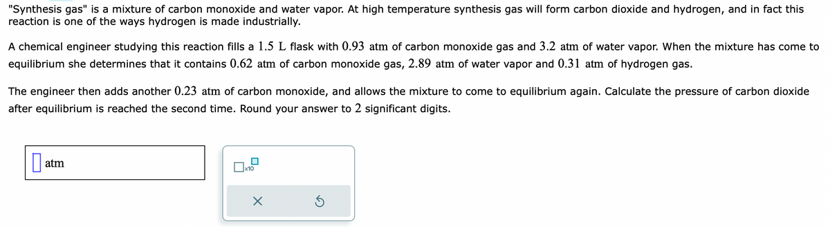 "Synthesis gas" is a mixture of carbon monoxide and water vapor. At high temperature synthesis gas will form carbon dioxide and hydrogen, and in fact this
reaction is one of the ways hydrogen is made industrially.
A chemical engineer studying this reaction fills a 1.5 L flask with 0.93 atm of carbon monoxide gas and 3.2 atm of water vapor. When the mixture has come to
equilibrium she determines that contains 0.62 atm of carbon monoxide gas, 2.89 atm of water vapor and 0.31 atm of hydrogen gas.
The engineer then adds another 0.23 atm of carbon monoxide, and allows the mixture to come to equilibrium again. Calculate the pressure of carbon dioxide
after equilibrium is reached the second time. Round your answer to 2 significant digits.
atm
x10