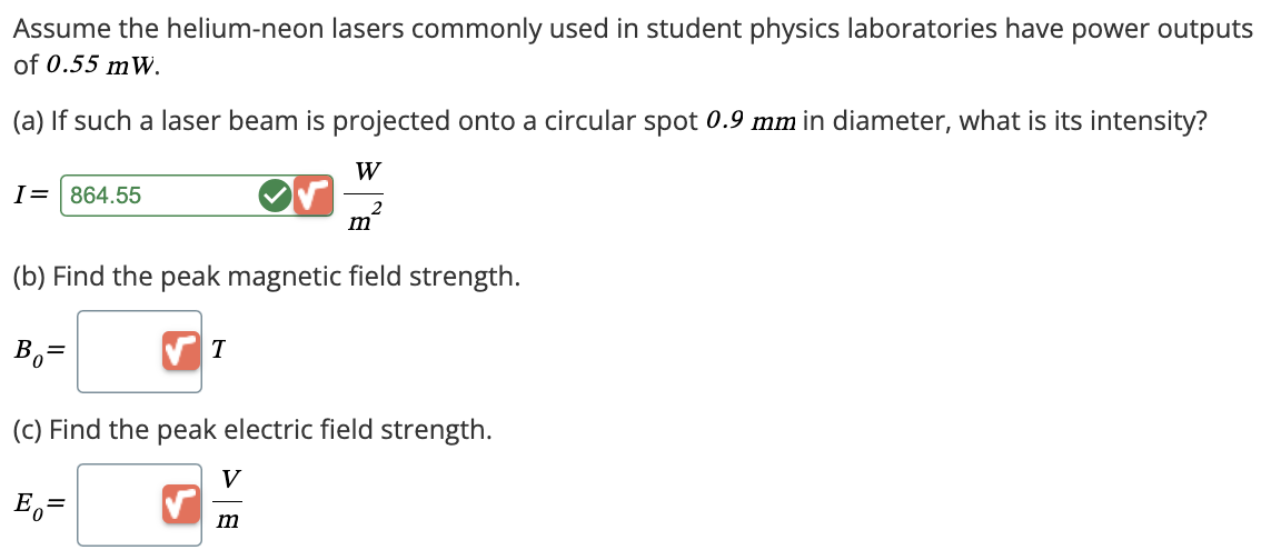 Assume the helium-neon lasers commonly used in student physics laboratories have power outputs
of 0.55 mW.
(a) If such a laser beam is projected onto a circular spot 0.9 mm in diameter, what is its intensity?
I = 864.55
W
2
m
(b) Find the peak magnetic field strength.
Bo=
T
(c) Find the peak electric field strength.
Eo
=
V
m