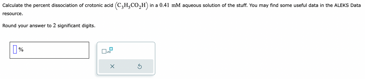 Calculate the percent dissociation of crotonic acid (C₂H₂CO₂H) in a 0.41 mM aqueous solution of the stuff. You may find some useful data in the ALEKS Data
resource.
Round your answer to 2 significant digits.
%
x10
X
Ś