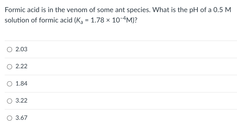 Formic acid is in the venom of some ant species. What is the pH of a 0.5 M
solution of formic acid (Ka = 1.78 × 10-4M)?
○ 2.03
2.22
O 1.84
○ 3.22
○ 3.67