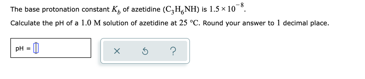 8
The base protonation constant K, of azetidine (C,H,NH) is 1.5 × 10 °.
Calculate the pH of a 1.0 M solution of azetidine at 25 °C. Round your answer to 1 decimal place.
pH
%D
