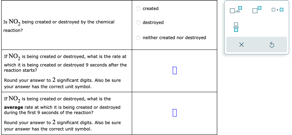 Is NO₂ being created or destroyed by the chemical
reaction?
If NO₂ is being created or destroyed, what is the rate at
2
which it is being created or destroyed 9 seconds after the
reaction starts?
Round your answer to 2 significant digits. Also be sure
your answer has the correct unit symbol.
If NO₂ is being created or destroyed, what is the
average rate at which it is being created or destroyed
during the first 9 seconds of the reaction?
Round your answer to 2 significant digits. Also be sure
your answer has the correct unit symbol.
O
O
O
created
destroyed
neither created nor destroyed
x10
00
X
Ś