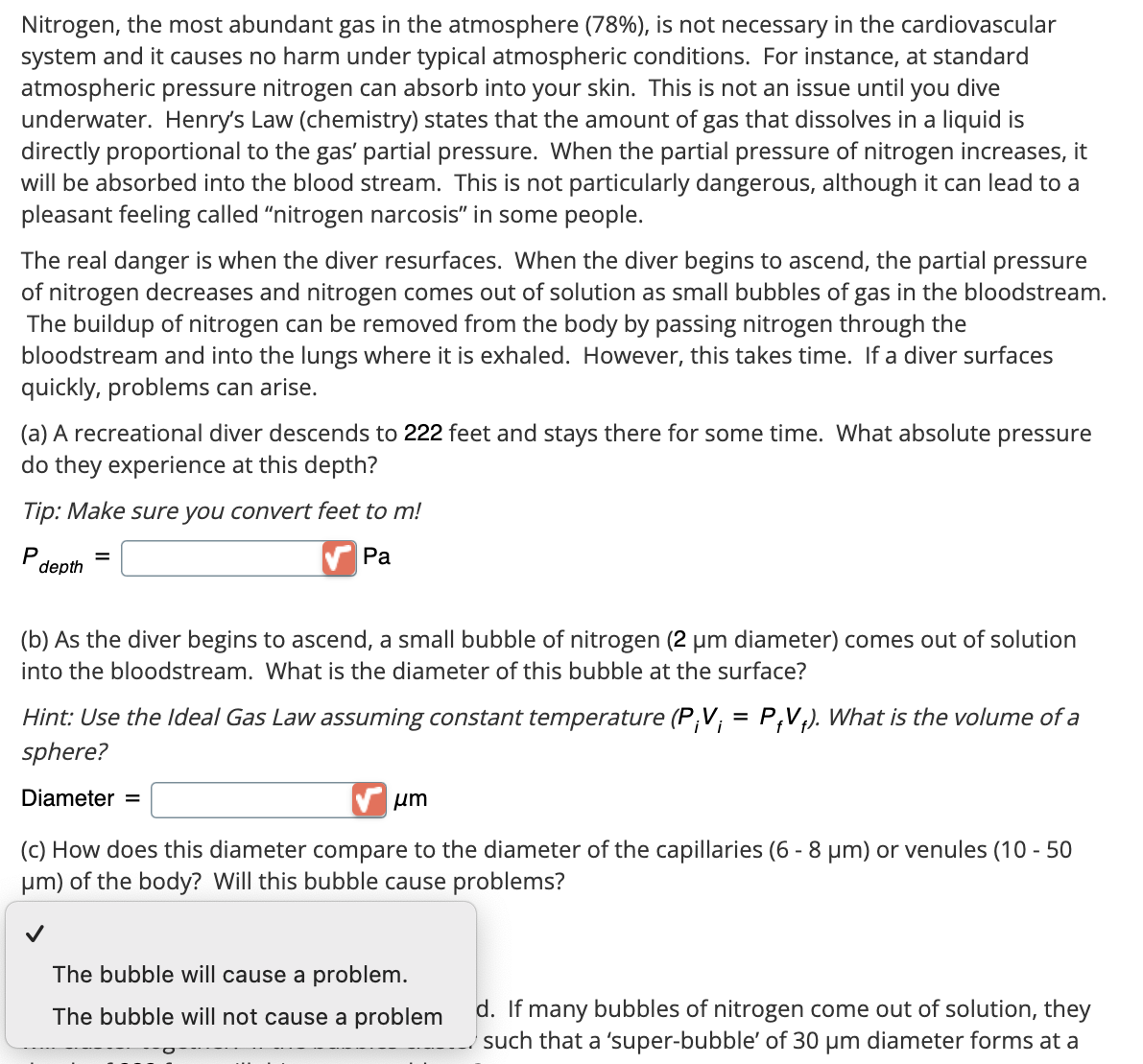 Nitrogen, the most abundant gas in the atmosphere (78%), is not necessary in the cardiovascular
system and it causes no harm under typical atmospheric conditions. For instance, at standard
atmospheric pressure nitrogen can absorb into your skin. This is not an issue until you dive
underwater. Henry's Law (chemistry) states that the amount of gas that dissolves in a liquid is
directly proportional to the gas' partial pressure. When the partial pressure of nitrogen increases, it
will be absorbed into the blood stream. This is not particularly dangerous, although it can lead to a
pleasant feeling called "nitrogen narcosis" in some people.
The real danger is when the diver resurfaces. When the diver begins to ascend, the partial pressure
of nitrogen decreases and nitrogen comes out of solution as small bubbles of gas in the bloodstream.
The buildup of nitrogen can be removed from the body by passing nitrogen through the
bloodstream and into the lungs where it is exhaled. However, this takes time. If a diver surfaces
quickly, problems can arise.
(a) A recreational diver descends to 222 feet and stays there for some time. What absolute pressure
do they experience at this depth?
Tip: Make sure you convert feet to m!
P
depth
=
Pa
(b) As the diver begins to ascend, a small bubble of nitrogen (2 μm diameter) comes out of solution
into the bloodstream. What is the diameter of this bubble at the surface?
Hint: Use the Ideal Gas Law assuming constant temperature (P;V; = P₁V+). What is the volume of a
sphere?
Diameter =
μm
(c) How does this diameter compare to the diameter of the capillaries (6-8 μm) or venules (10 - 50
μm) of the body? Will this bubble cause problems?
The bubble will cause a problem.
The bubble will not cause a problem
d. If many bubbles of nitrogen come out of solution, they
such that a 'super-bubble' of 30 μm diameter forms at a