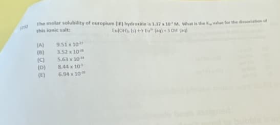 The molar solubility of europium (I) hydroxide is 1.37 x 10' M. What is the K, value for the dissociation of
this ionic salt:
(25)
Eu(OH), (s) Eu" (aq) + 3 OH (ag)
(A)
(8)
(C)
(D)
9.51 x 10
3.52 x 10
5.63 x 10
8.44 x 10
(E)
6.94 x 10
