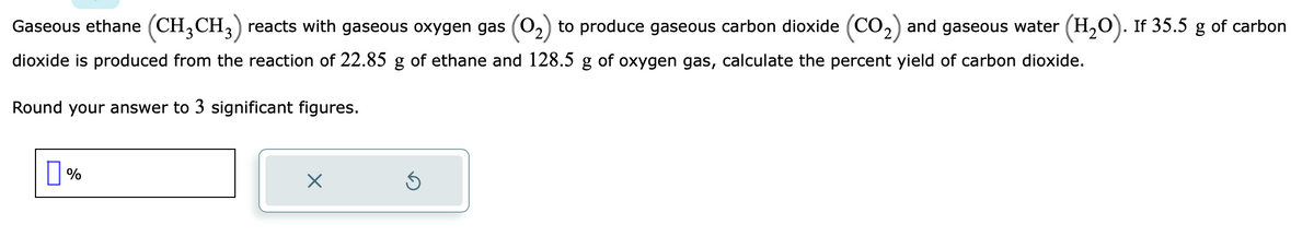 Gaseous ethane (CH₂CH3) reacts with gaseous oxygen gas
dioxide is produced from the reaction of 22.85 g of ethane and 128.5 g of oxygen gas, calculate the percent yield of carbon dioxide.
Round your answer to 3 significant figures.
%
X
to produce gaseous carbon dioxide (CO₂) and gaseous water (H₂O). If 35.5 g of carbon
Ś