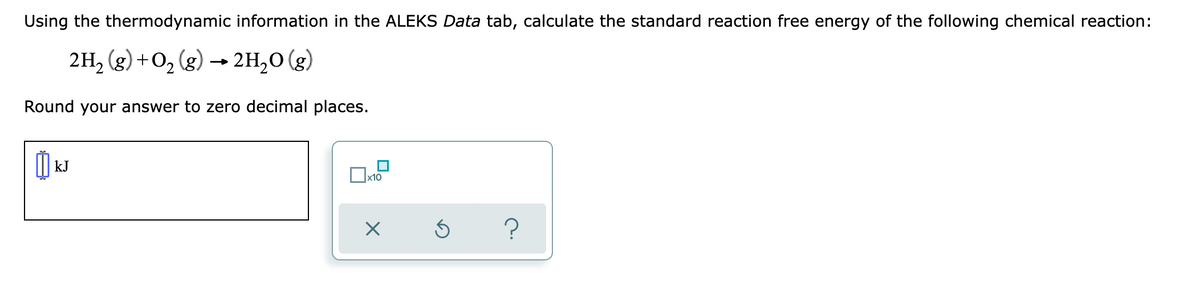 Using the thermodynamic information in the ALEKS Data tab, calculate the standard reaction free energy of the following chemical reaction:
2H, (g) +O, (g) → 2H,0 (g)
Round your answer to zero decimal places.
kJ
?
