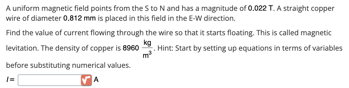 A uniform magnetic field points from the S to N and has a magnitude of 0.022 T. A straight copper
wire of diameter 0.812 mm is placed in this field in the E-W direction.
Find the value of current flowing through the wire so that it starts floating. This is called magnetic
kg
Hint: Start by setting up equations in terms of variables
levitation. The density of copper is 8960
m³
before substituting numerical values.
|=
A