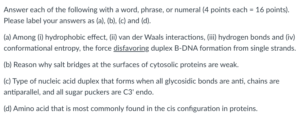 Answer each of the following with a word, phrase, or numeral (4 points each = 16 points).
Please label your answers as (a), (b), (c) and (d).
(a) Among (i) hydrophobic effect, (ii) van der Waals interactions, (iii) hydrogen bonds and (iv)
conformational entropy, the force disfavoring duplex B-DNA formation from single strands.
(b) Reason why salt bridges at the surfaces of cytosolic proteins are weak.
(c) Type of nucleic acid duplex that forms when all glycosidic bonds are anti, chains are
antiparallel, and all sugar puckers are C3' endo.
(d) Amino acid that is most commonly found in the cis configuration in proteins.