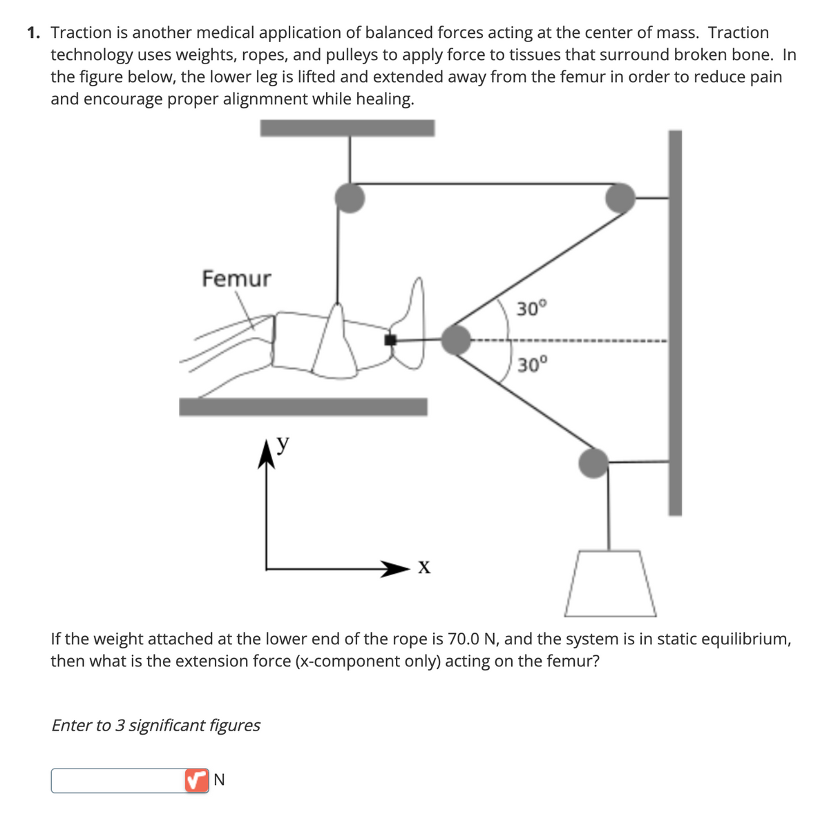 1. Traction is another medical application of balanced forces acting at the center of mass. Traction
technology uses weights, ropes, and pulleys to apply force to tissues that surround broken bone. In
the figure below, the lower leg is lifted and extended away from the femur in order to reduce pain
and encourage proper alignmnent while healing.
Femur
Enter to 3 significant figures
y
✔N
X
30°
If the weight attached at the lower end of the rope is 70.0 N, and the system is in static equilibrium,
then what is the extension force (x-component only) acting on the femur?
30°