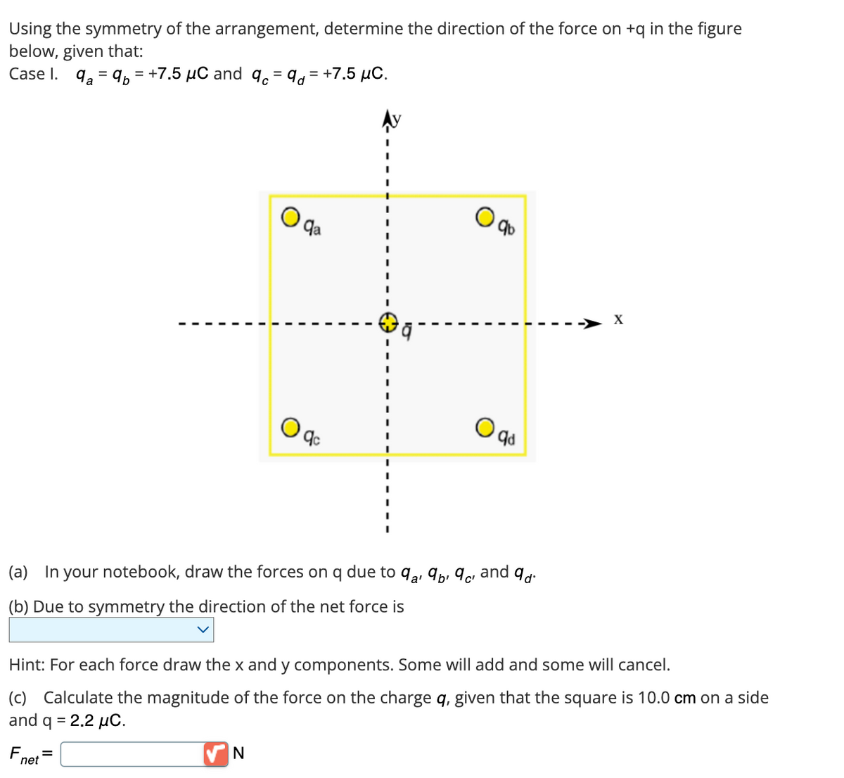 Using the symmetry of the arrangement, determine the direction of the force on + q in the figure
below, given that:
Case 1. 9₂=9= +7.5 μC and qc = 9d = +7.5 μC.
F
net
qa
(a) In your notebook, draw the forces on q due to 9¹ 9² 9² and 9d.
a'
(b) Due to symmetry the direction of the net force is
=
O
N
qc
Hint: For each force draw the x and y components. Some will add and some will cancel.
(c) Calculate the magnitude of the force on the charge q, given that the square is 10.0 cm on a side
and q = 2.2 μC.
O qd
X