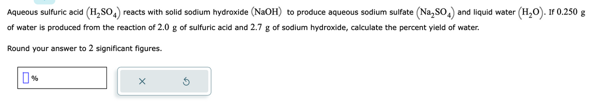 Aqueous sulfuric acid (H₂SO4) reacts with solid sodium hydroxide (NaOH) to produce aqueous sodium sulfate (Na₂SO4) and liquid water (H₂O). If 0.250 g
of water is produced from the reaction of 2.0 g of sulfuric acid and 2.7 g of sodium hydroxide, calculate the percent yield of water.
Round your answer to 2 significant figures.
%
X