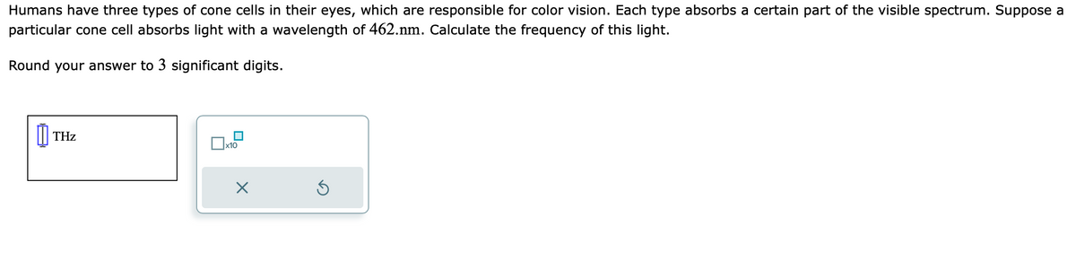Humans have three types of cone cells in their eyes, which are responsible for color vision. Each type absorbs a certain part of the visible spectrum. Suppose a
particular cone cell absorbs light with a wavelength of 462.nm. Calculate the frequency of this light.
Round your answer to 3 significant digits.
00 THz
x10
Ś