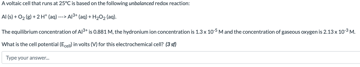 A voltaic cell that runs at 25°C is based on the following unbalanced redox reaction:
Al (s) + O₂(g) + 2 H+ (aq) ---
---> Al³+ (aq) + H₂O₂ (aq).
The equilibrium concentration of A1³+ is 0.881 M, the hydronium ion concentration is 1.3 x 10-5 M and the concentration of gaseous oxygen is 2.13 x 10-³ M.
What is the cell potential (Ecell) in volts (V) for this electrochemical cell? (3 sf)
Type your answer...