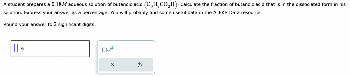 A student prepares a 0.18M aqueous solution of butanoic acid (C3H₂CO₂H). Calculate the fraction of butanoic acid that is in the dissociated form in his
solution. Express your answer as a percentage. You will probably find some useful data in the ALEKS Data resource.
Round your answer to 2 significant digits.
0 %
x10
X
Ś