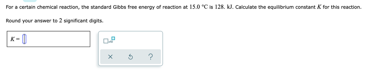 For a certain chemical reaction, the standard Gibbs free energy of reaction at 15.0 °C is 128. kJ. Calculate the equilibrium constant K for this reaction.
Round your answer to 2 significant digits.
K= 0
x10
хб
?