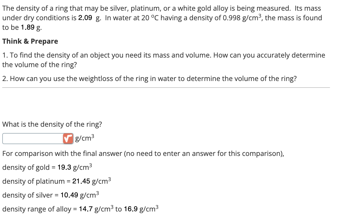The density of a ring that may be silver, platinum, or a white gold alloy is being measured. Its mass
under dry conditions is 2.09 g. In water at 20 °C having a density of 0.998 g/cm³, the mass is found
to be 1.89 g.
Think & Prepare
1. To find the density of an object you need its mass and volume. How can you accurately determine
the volume of the ring?
2. How can you use the weightloss of the ring in water to determine the volume of the ring?
What is the density of the ring?
g/cm³
For comparison with the final answer (no need to enter an answer for this comparison),
=
density of gold 19.3 g/cm³
density of platinum = 21.45 g/cm³
density of silver = 10.49 g/cm³
density range of alloy = 14.7 g/cm³ to 16.9 g/cm³